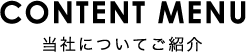 CONTENT MENU 当社についてご紹介