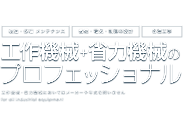 改造・修理 メンテナンス 機械・電気・制御の設計 各種工事 工作機械＋省力機械の プロフェッショナル 工作機械・省力機械においてはメーカーや年式を問いません for all industrial equipment