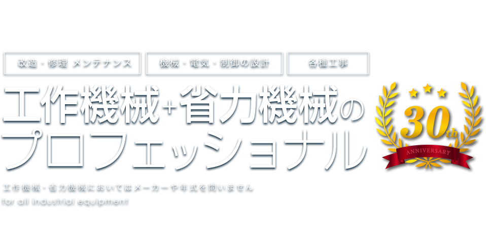 改造・修理 メンテナンス 機械・電気・制御の設計 各種工事 工作機械＋省力機械の プロフェッショナル 工作機械・省力機械においてはメーカーや年式を問いません for all industrial equipment